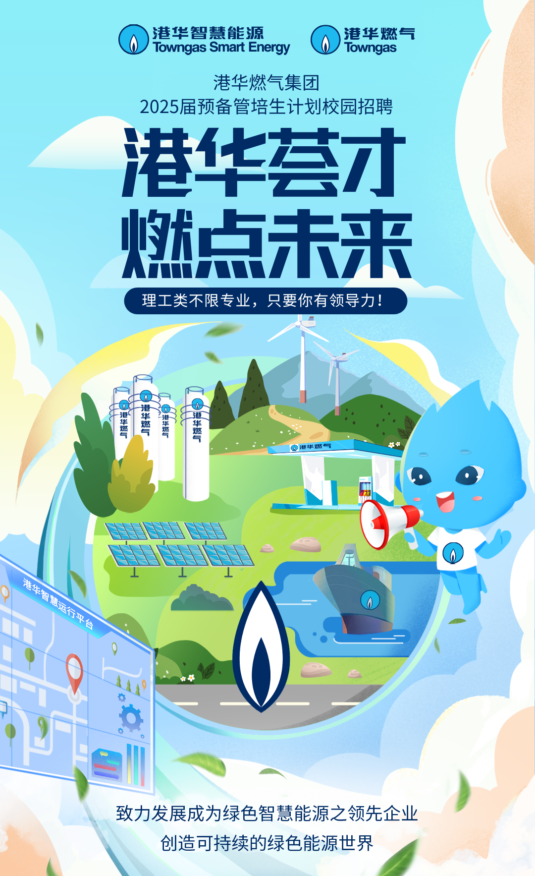 <p>0港华智慧能源Towngas Smart Energy0Towngas港华燃气</p> <p>港华燃气集团</p> <p>2025届预备管培生计划校园招聘</p> <p>港华荟才</p> <p>燃点未来</p> <p>理工类不限专业,只要你有领导力</p> <p>5</p> <p>酒建亚</p> <p>1考</p> <p>港华燃气</p> <p>草草</p> <p> </p> <p>港牛智电话大⊥⊥</p> <p>“平台</p> <p>e"</p> <p>致力发展成为绿色智慧能源之领先企业</p> <p>创造可持续的绿色能源世界</p>