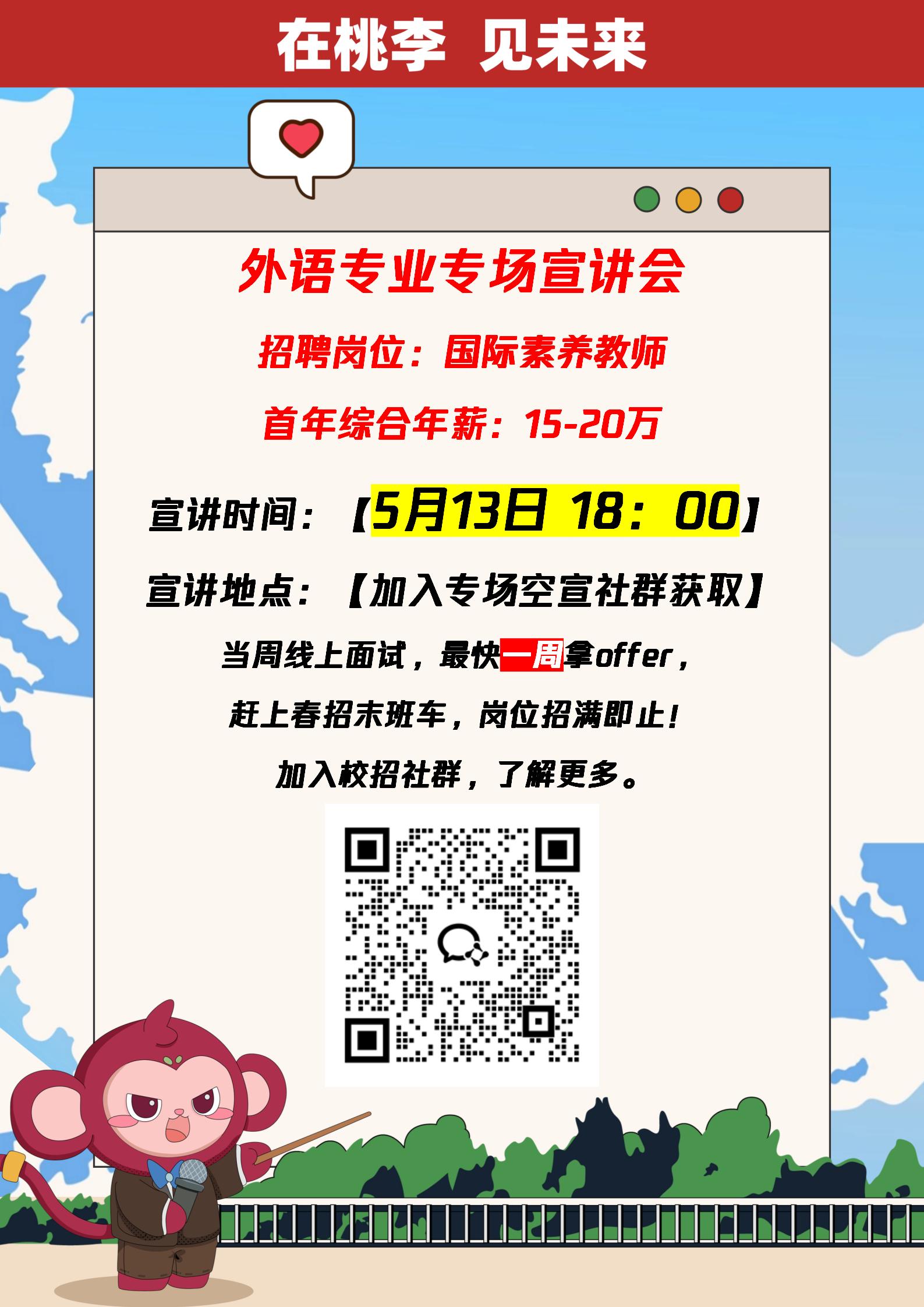<p>在桃李见未来</p> <p>O</p> <p>0O </p> <p>外语专业专场宣讲会</p> <p>招聘岗位:国际素养教师</p> <p>首年综合年薪: 15-20万</p> <p>宣讲时间: [5月13日 18:00]</p> <p>宣讲地点: [加入专场空宣社群获取]</p> <p>当周线上面试,最快-周offer,</p> <p>赶上春招末班车,岗位招满即止!</p> <p>加入校招社群,了解更多。</p> <p>Q.</p>
